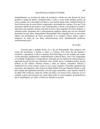 467
                          DAS PENAS E GOZOS FUTUROS

arrependimento, se revistam da túnica da inocência e desde esse dia deixará de haver
gemidos e ranger de dentes. Limitada tendes, é certo, a vossa razão humana, porém, tal
como a tendes, ela é uma dádiva de Deus e, com auxílio dessa razão, nenhum homem de
boa-fé haverá que de outra forma compreenda a eternidade dos castigos. Pois que! Fora
necessário admitir-se por eterno o mal. Somente Deus é eterno e não poderia ter criado o
mal eterno; do contrário, forçoso seria tirar-se-Lhe o mais magnífico dos Seus atributos: o
soberano poder, porquanto não é soberanamente poderoso aquele que cria um elemento
destruidor de suas obras. Humanidade! Humanidade! Não mergulhes mais os teus tristes
olhares nas profundezas da Terra, procurando aí os castigos. Chora, espera, expia e
refugia-te na idéia de um Deus intrinsecamente bom, absolutamente poderoso,
essencialmente justo.”

                                                                          PLATÃO.

        “Gravitar para a unidade divina, eis o fim da Humanidade. Para atingi-lo, três
coisas são necessárias: a Justiça, o Amor e a Ciência. Três coisas lhe são opostas e
contrárias: a ignorância, o ódio e a injustiça. Pois bem! Digo-vos, em verdade, que mentis
a estes princípios fundamentais, comprometendo a idéia de Deus, com o Lhe exagerardes
a severidade. Duplamente a comprometeis, deixando que no Espírito da criatura penetre a
suposição de que há nela mais clemência, mais virtude, amor e verdadeira justiça, do que
atribuis ao Ser infinito. Destruís mesmo a idéia do inferno, tornando-o ridículo e
inadmissível às vossas crenças, como o é aos vossos corações o horrendo espetáculo das
execuções, das fogueiras e das torturas da Idade Média! Pois que! Quando banida se acha
para sempre das legislações humanas a era das cegas represálias, é que esperais mantê-la
no ideal? Oh! Crede-me, crede-me, irmãos em Deus e em Jesus-Cristo, crede-me: ou vos
resignais a deixar que pereçam nas vossas mãos todos os vossos dogmas, de preferência a
que se modifiquem, ou, então, vivificai-os, abrindo-os aos ben-
 