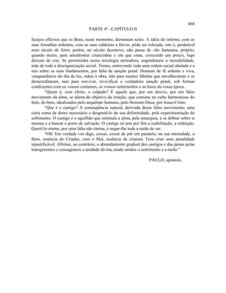 468
                                PARTE 4ª - CAPÍTULO II

fazejos eflúvios que os Bons, neste momento, derramam neles. A idéia do inferno, com as
suas fornalhas ardentes, com as suas caldeiras a ferver, pôde ser tolerada, isto é, perdoável
num século de ferro; porém, no século dezenove, não passa de vão fantasma, próprio,
quando muito, para amedrontar criancinhas e em que estas, crescendo um pouco, logo
deixam de crer. Se persistirdes nessa mitologia aterradora, engendrareis a incredulidade,
mãe de toda a desorganização social. Tremo, entrevendo toda uma ordem social abalada e a
ruir sobre os seus fundamentos, por falta de sanção penal. Homens de fé ardente e viva,
vanguardeiros do dia da luz, mãos à obra, não para manter fábulas que envelheceram e se
desacreditaram, mas para reavivar, revivificar a verdadeira sanção penal, sob formas
condizentes com os vossos costumes, os vossos sentimentos e as luzes da vossa época.
        “Quem é, com efeito, o culpado? É aquele que, por um desvio, por um falso
movimento da alma, se afasta do objetivo da criação, que consiste no culto harmonioso do
belo, do bem, idealizados pelo arquétipo humano, pelo Homem-Deus, por Jesus-Cristo.
        “Que é o castigo? A conseqüência natural, derivada desse falso movimento; uma
certa soma de dores necessária a desgostá-lo da sua deformidade, pela experimentação do
sofrimento. O castigo é o aguilhão que estimula a alma, pela amargura, a se dobrar sobre si
mesma e a buscar o porto de salvação. O castigo só tem por fim a reabilitação, a redenção.
Querê-lo eterno, por uma falta não eterna, é negar-lhe toda a razão de ser.
        “Oh! Em verdade vos digo, cessai, cessai de pôr em paralelo, na sua eternidade, o
Bem, essência do Criador, com o Mal, essência da criatura. Fora criar uma penalidade
injustificável. Afirmai, ao contrário, o abrandamento gradual dos castigos e das penas pelas
transgressões e consagrareis a unidade divina, tendo unidos o sentimento e a razão.”

                                                                   PAULO, apóstolo.
 