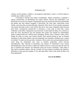 47
                                      INTRODUÇÃO

estudos, um fim grande e sublime: o do progresso individual e social e o de lhes indicar o
caminho que conduz a esse fim.
        Concluamos, fazendo uma última consideração. Alguns astrônomos, sondando o
espaço, encontraram, na distribuição dos corpos celestes, lacunas não justificadas e em
desacordo com as leis do conjunto. Suspeitaram que essas lacunas deviam estar preenchidas
por globos que lhes tinham escapado à observação. De outro lado, observaram certos
efeitos, cuja causa lhes era desconhecida e disseram: Deve haver ali um mundo, porquanto
esta lacuna não pode existir e estes efeitos hão de ter uma causa. Julgando então da causa
pelo efeito, conseguiram calcular-lhe os elementos e mais tarde os fatos lhes vieram
confirmar as previsões. Apliquemos este raciocínio a outra ordem de idéias. Se se observa a
série dos seres, descobre-se que eles formam uma cadeia sem solução de continuidade,
desde a matéria bruta até o homem mais inteligente. Porém, entre o homem e Deus, alfa e
ômega de todas as coisas, que imensa lacuna! Será racional pensar-se que no homem
terminam os anéis dessa cadeia e que ele transponha sem transição a distância que o separa
do infinito? A razão nos diz que entre o homem e Deus outros elos necessariamente haverá,
como disse aos astrônomos que, entre os mundos conhecidos, outros haveria,
desconhecidos. Que filosofia já preencheu esta lacuna? O Espiritismo no-la mostra
preenchida pelos seres de todas as ordens do mundo invisível e estes seres não são mais do
que os Espíritos dos homens, nos diferentes graus que levam à perfeição. Tudo então se
liga, tudo se encadeia, desde o alfa até o ômega. Vós, que negais a existência dos Espíritos,
preenchei o vácuo que eles ocupam. E vós, que rides deles, ousai rir das obras de Deus e da
Sua onipotência!

                                                           ALLAN KARDEC.
 