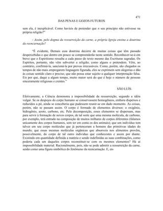 471
                            DAS PENAS E GOZOS FUTUROS

sem ela, é inexplicável. Como havíeis de pretender que o seu princípio não estivesse na
própria religião?”

       - Assim, pelo dogma da ressurreição da carne, a própria Igreja ensina a doutrina
da reencarnação?

        “É evidente, Demais essa doutrina decorre de muitas coisas que têm passado
despercebidas e que dentro em pouco se compreenderão neste sentido. Reconhecer-se-á em
breve que o Espiritismo ressalta a cada passo do texto mesmo das Escrituras sagradas. Os
Espíritos, portanto, não vêm subverter a religião, como alguns o pretendem. Vêm, ao
contrário, confirmá-la, sancioná-la por provas irrecusáveis. Como, porém, são chegados os
tempos de não mais empregarem linguagem figurada, eles se exprimem sem alegorias e dão
às coisas sentido claro e preciso, que não possa estar sujeito a qualquer interpretação falsa.
Eis por que, daqui a algum tempo, muito maior será do que é hoje o número de pessoas
sinceramente religiosas e crentes.”

                                                                           SÃO LUÍS.

Efetivamente, a Ciência demonstra a impossibilidade da ressurreição, segundo a idéia
vulgar. Se os despojos do corpo humano se conservassem homogêneos, embora dispersos e
reduzidos a pó, ainda se conceberia que pudessem reunir-se em dado momento. As coisas,
porém, não se passam assim. O corpo é formado de elementos diversos: o oxigênio,
hidrogênio, azoto, carbono, etc. Pela decomposição, esses elementos se dispersam, mas
para servir à formação de novos corpos, de tal sorte que uma mesma molécula, de carbono,
por exemplo, terá entrado na composição de muitos milhares de corpos diferentes (falamos
unicamente dos corpos humanos, sem ter em conta os dos animais); que um indivíduo tem
talvez em seu corpo moléculas que já pertenceram a homens das primitivas idades do
mundo; que essas mesmas moléculas orgânicas que absorveis nos alimentos provêm,
possivelmente, do corpo de tal outro indivíduo que conhecestes e assim por diante.
Existindo em quantidade definida a matéria e sendo indefinidas as suas combinações, como
poderia cada um daqueles corpos reconstituir-se com os mesmos elementos? Há aí
impossibilidade material. Racionalmente, pois, não se pode admitir a ressurreição da carne,
senão como uma figura simbólica do fenômeno da reencarnação. E, en-
 