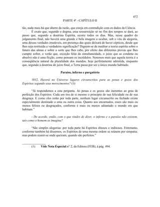 472
                                 PARTE 4ª - CAPÍTULO II

tão, nada mais há que aberre da razão, que esteja em contradição com os dados da Ciência.
        É exato que, segundo o dogma, essa ressurreição só no fim dos tempos se dará, ao
passo que, segundo a doutrina Espírita, ocorre todos os dias. Mas, nesse quadro do
julgamento final, não haverá uma grande e bela imagem a ocultar, sob o véu da alegoria,
uma dessas verdades imutáveis, em presença das quais deixará de haver cépticos, desde que
lhes seja restituída a verdadeira significação? Dignem-se de meditar a teoria espírita sobre o
futuro das almas e sobre a sorte que lhes cabe, por efeito das diferentes provas que lhes
cumpre sofrer, e verão que, exceção feita da simultaneidade, o juízo que as condena ou
absolve não é uma ficção, como pensam os incrédulos. Notemos mais que aquela teoria é a
conseqüência natural da pluralidade dos mundos, hoje perfeitamente admitida, enquanto
que, segundo a doutrina do juízo final, a Terra passa por ser o único mundo habitado.

                               Paraíso, inferno e purgatório

       1012. Haverá no Universo lugares circunscritos para as penas e gozos dos
Espíritos segundo seus merecimentos? (1)

       “Já respondemos a esta pergunta. As penas e os gozos são inerentes ao grau de
perfeição dos Espíritos. Cada um tira de si mesmo o princípio de sua felicidade ou de sua
desgraça. E como eles estão por toda parte, nenhum lugar circunscrito ou fechado existe
especialmente destinado a uma ou outra coisa. Quanto aos encarnados, esses são mais ou
menos felizes ou desgraçados, conforme é mais ou menos adiantado o mundo em que
habitam.”

       - De acordo, então, com o que vindes de dizer, o inferno e o paraíso não existem,
tais como o homem os imagina?

      “São simples alegorias: por toda parte há Espíritos ditosos e inditosos. Entretanto,
conforme também há dissemos, os Espíritos de uma mesma ordem se reúnem por simpatia;
mas podem reunir-se onde queiram, quando são perfeitos.”

_______________
      (1)   Vide Nota Especial n° 2, da Editora (FEB), à pág. 494.
 