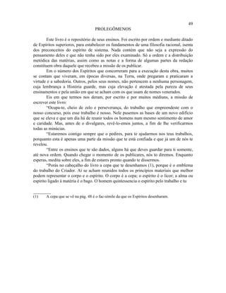 49
                                    PROLEGÔMENOS

        Este livro é o repositório de seus ensinos. Foi escrito por ordem e mediante ditado
de Espíritos superiores, para estabelecer os fundamentos de uma filosofia racional, isenta
dos preconceitos do espírito de sistema. Nada contém que não seja a expressão do
pensamento deles e que não tenha sido por eles examinado. Só a ordem e a distribuição
metódica das matérias, assim como as notas e a forma de algumas partes da redação
constituem obra daquele que recebeu a missão de os publicar.
        Em o número dos Espíritos que concorreram para a execução desta obra, muitos
se contam que viveram, em épocas diversas, na Terra, onde pregaram e praticaram a
virtude e a sabedoria. Outros, pelos seus nomes, não pertencem a nenhuma personagem,
cuja lembrança a História guarde, mas cuja elevação é atestada pela pureza de seus
ensinamentos e pela união em que se acham com os que usam de nomes venerados.
        Eis em que termos nos deram, por escrito e por muitos médiuns, a missão de
escrever este livro:
        “Ocupa-te, cheio de zelo e perseverança, do trabalho que empreendeste com o
nosso concurso, pois esse trabalho é nosso. Nele pusemos as bases de um novo edifício
que se eleva e que um dia há de reunir todos os homens num mesmo sentimento de amor
e caridade. Mas, antes de o divulgares, revê-lo-emos juntos, a fim de lhe verificarmos
todas as minúcias.
        “Estaremos contigo sempre que o pedires, para te ajudarmos nos teus trabalhos,
porquanto esta é apenas uma parte da missão que te está confiada e que já um de nós te
revelou.
        “Entre os ensinos que te são dados, alguns há que deves guardar para ti somente,
até nova ordem. Quando chegar o momento de os publicares, nós to diremos. Enquanto
esperas, medita sobre eles, a fim de estares pronto quando te dissermos.
        “Porás no cabeçalho do livro a cepa que te desenhamos (1), porque é o emblema
do trabalho do Criador. Aí se acham reunidos todos os princípios materiais que melhor
podem representar o corpo e o espírito. O corpo é a cepa; o espírito é o licor; a alma ou
espírito ligado à matéria é o bago. O homem quintessencia o espírito pelo trabalho e tu

________
(1)    A cepa que se vê na pág. 48 é o fac-símile da que os Espíritos desenharam.
 