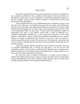 492
                                      CONCLUSÃO

        Os Espíritos sempre disseram que nos não inquietássemos com essas divergências e
que a unidade se estabeleceria. Ora, a unidade já se fez quanto à maioria dos pontos e as
divergências tendem cada vez mais a desaparecer. Tendo-se-lhes perguntado: Enquanto se
não faz a unidade, sobre que pode o homem, imparcial e desinteressado, basear-se para
formar juízo? Eles responderam:
        “Nuvem alguma obscurece a luz verdadeiramente pura; o diamante sem jaça é o que
tem mais valor: julgai, pois, dos Espíritos pela pureza de seus ensinos. Não olvideis que,
entre eles, há os que ainda se não despojaram das idéias que levaram da vida terrena. Sabei
distingui-los pela linguagem de que usam. Julgai-os pelo conjunto do que vos dizem. Vede
se há encadeamento lógico nas suas idéias; se nestas nada revela ignorância, orgulho ou
malevolência; em suma, se suas palavras trazem todas o cunho de sabedoria que a
verdadeira superioridade manifesta. Se o vosso mundo fosse inacessível ao erro, seria
perfeito, e longe disso se acha ele. Ainda estais aprendendo a distinguir do erro a verdade.
Faltam-vos as lições da experiência para exercitar o vosso juízo e fazer-vos avançar. A
unidade se produzirá do lado em que o bem jamais esteve de mistura com o mal; desse lado
é que os homens se coligarão pela força mesma das coisas, porquanto reconhecerão que aí é
que está a verdade.
        “Aliás, que importam algumas dissidências, mais de forma que de fundo! Notai que
os princípios fundamentais são os mesmos por toda parte e vos hão de unir num
pensamento comum: o amor de Deus e a prática do bem. Quaisquer que se suponham ser o
modo de progressão ou as condições normais da existência futura, o objetivo final é um só:
fazer o bem. Ora, não há duas maneiras de fazê-lo.”
        Se é certo que, entre os adeptos do Espiritismo, se contam os que divergem de
opinião sobre alguns pontos da teoria, menos certo não é que todos estão de acordo quanto
aos pontos fundamentais. Há, portanto, unidade, excluídos apenas os que, em número muito
reduzido, ainda não admitem a intervenção dos Espíritos nas ma-
 