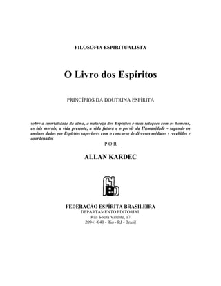 FILOSOFIA ESPIRITUALISTA




                  O Livro dos Espíritos

                   PRINCÍPIOS DA DOUTRINA ESPÍRITA



sobre a imortalidade da alma, a natureza dos Espíritos e suas relações com os homens,
as leis morais, a vida presente, a vida futura e o porvir da Humanidade - segundo os
ensinos dados por Espíritos superiores com o concurso de diversos médiuns - recebidos e
coordenados
                                        POR

                             ALLAN KARDEC




                  FEDERAÇÃO ESPÍRITA BRASILEIRA
                           DEPARTAMENTO EDITORIAL
                               Rua Souza Valente, 17
                            20941-040 - Rio - RJ - Brasil
 