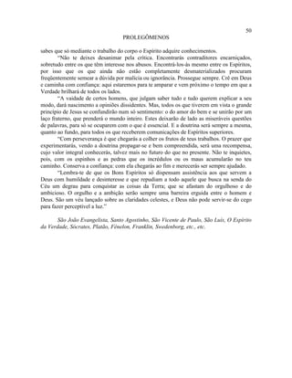 50
                                   PROLEGÔMENOS

sabes que só mediante o trabalho do corpo o Espírito adquire conhecimentos.
        “Não te deixes desanimar pela crítica. Encontrarás contraditores encarniçados,
sobretudo entre os que têm interesse nos abusos. Encontrá-los-ás mesmo entre os Espíritos,
por isso que os que ainda não estão completamente desmaterializados procuram
freqüentemente semear a dúvida por malícia ou ignorância. Prossegue sempre. Crê em Deus
e caminha com confiança: aqui estaremos para te amparar e vem próximo o tempo em que a
Verdade brilhará de todos os lados.
        “A vaidade de certos homens, que julgam saber tudo e tudo querem explicar a seu
modo, dará nascimento a opiniões dissidentes. Mas, todos os que tiverem em vista o grande
princípio de Jesus se confundirão num só sentimento: o do amor do bem e se unirão por um
laço fraterno, que prenderá o mundo inteiro. Estes deixarão de lado as miseráveis questões
de palavras, para só se ocuparem com o que é essencial. E a doutrina será sempre a mesma,
quanto ao fundo, para todos os que receberem comunicações de Espíritos superiores.
        “Com perseverança é que chegarás a colher os frutos de teus trabalhos. O prazer que
experimentarás, vendo a doutrina propagar-se e bem compreendida, será uma recompensa,
cujo valor integral conhecerás, talvez mais no futuro do que no presente. Não te inquietes,
pois, com os espinhos e as pedras que os incrédulos ou os maus acumularão no teu
caminho. Conserva a confiança: com ela chegarás ao fim e merecerás ser sempre ajudado.
        “Lembra-te de que os Bons Espíritos só dispensam assistência aos que servem a
Deus com humildade e desinteresse e que repudiam a todo aquele que busca na senda do
Céu um degrau para conquistar as coisas da Terra; que se afastam do orgulhoso e do
ambicioso. O orgulho e a ambição serão sempre uma barreira erguida entre o homem e
Deus. São um véu lançado sobre as claridades celestes, e Deus não pode servir-se do cego
para fazer perceptível a luz.”

       São João Evangelista, Santo Agostinho, São Vicente de Paulo, São Luís, O Espírito
da Verdade, Sócrates, Platão, Fénelon, Franklin, Swedenborg, etc., etc.
 