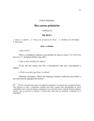 51




                                      PARTE PRIMEIRA

                               Das causas primárias
                                          CAPÍTULO I

                                           DE DEUS

1. Deus e o infinito. - 2. Provas da existência de Deus. - 3. Atributos da Divindade. -
4. Panteísmo.

                                        Deus e o infinito

        1. Que é Deus?

       “Deus é a inteligência suprema, causa primária de todas as coisas” (1). (Vide Nota
Especial n° 1, da Editora (FEB), à pág. 494.)

        2. Que se deve entender por infinito?

        “O que não tem começo nem fim: o desconhecido; tudo que é desconhecido é
infinito.”

        3. Poder-se-ia dizer que Deus é o infinito?

       “Definição incompleta. Pobreza da linguagem humana, insuficiente para definir o
que está acima da linguagem dos homens.”

________
(1)      O texto colocado entre aspas, em seguida às perguntas, é a resposta que os Espíritos deram.
Para destacar as notas e explicações aditadas pelo autor, quando haja possibilidade de serem
confundidas com o texto da resposta, empregou-se um outro tipo menor. Quando formam capítulos
inteiros, sem ser possível a confusão, o mesmo tipo usado para as perguntas e respostas foi o
empregado.
 