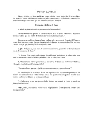 52
                                PARTE 1ª - CAPÍTULO I

        Deus é infinito em Suas perfeições, mas o infinito é uma abstração. Dizer que Deus
é o infinito é tomar o atributo de uma coisa pela coisa mesma, é definir uma coisa que não
está conhecida por uma outra que não está mais do que a primeira.

                              Provas da existência de Deus

       4. Onde se pode encontrar a prova da existência de Deus?

       “Num axioma que aplicais às vossas ciências. Não há efeito sem causa. Procurai a
causa de tudo o que não é obra do homem e a vossa razão responderá.”

        Para crer-se em Deus, basta se lance o olhar sobre as obras da Criação. O Universo
existe, logo tem uma causa. Duvidar da existência de Deus é negar que todo efeito tem uma
causa e avançar que o nada pôde fazer alguma coisa.

        5. Que dedução se pode tirar do sentimento instintivo, que todos os homens trazem
em si, da existência de Deus?

       “A de que Deus existe; pois, donde lhes viria esse sentimento, se não tivesse uma
base? É ainda uma conseqüência do princípio - não há efeito sem causa.”

      6. O sentimento íntimo que temos da existência de Deus não poderia ser fruto da
educação, resultado de idéias adquiridas?

       “Se assim fosse, por que existiria nos vossos selvagens esse sentimento?”

       Se o sentimento da existência de um ser supremo fosse tão-somente produto de um
ensino, não seria universal e não existiria senão nos que houvessem podido receber esse
ensino, conforme se dá com as noções científicas.

      7. Poder-se-ia achar nas propriedades íntimas da matéria a causa primária da
formação das coisas?

       “Mas, então, qual seria a causa dessas propriedades? É indispensável sempre uma
causa primária.”
 