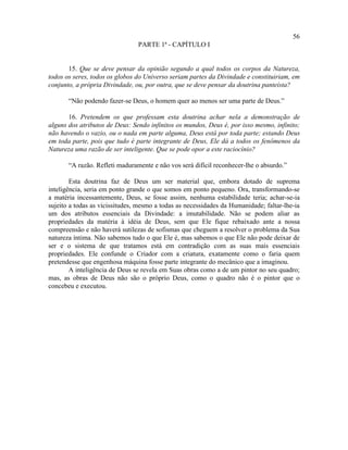 56
                                PARTE 1ª - CAPÍTULO I


       15. Que se deve pensar da opinião segundo a qual todos os corpos da Natureza,
todos os seres, todos os globos do Universo seriam partes da Divindade e constituiriam, em
conjunto, a própria Divindade, ou, por outra, que se deve pensar da doutrina panteísta?

       “Não podendo fazer-se Deus, o homem quer ao menos ser uma parte de Deus.”

       16. Pretendem os que professam esta doutrina achar nela a demonstração de
alguns dos atributos de Deus: Sendo infinitos os mundos, Deus é, por isso mesmo, infinito;
não havendo o vazio, ou o nada em parte alguma, Deus está por toda parte; estando Deus
em toda parte, pois que tudo é parte integrante de Deus, Ele dá a todos os fenômenos da
Natureza uma razão de ser inteligente. Que se pode opor a este raciocínio?

       “A razão. Refleti maduramente e não vos será difícil reconhecer-lhe o absurdo.”

        Esta doutrina faz de Deus um ser material que, embora dotado de suprema
inteligência, seria em ponto grande o que somos em ponto pequeno. Ora, transformando-se
a matéria incessantemente, Deus, se fosse assim, nenhuma estabilidade teria; achar-se-ia
sujeito a todas as vicissitudes, mesmo a todas as necessidades da Humanidade; faltar-lhe-ia
um dos atributos essenciais da Divindade: a imutabilidade. Não se podem aliar as
propriedades da matéria à idéia de Deus, sem que Ele fique rebaixado ante a nossa
compreensão e não haverá sutilezas de sofismas que cheguem a resolver o problema da Sua
natureza íntima. Não sabemos tudo o que Ele é, mas sabemos o que Ele não pode deixar de
ser e o sistema de que tratamos está em contradição com as suas mais essenciais
propriedades. Ele confunde o Criador com a criatura, exatamente como o faria quem
pretendesse que engenhosa máquina fosse parte integrante do mecânico que a imaginou.
        A inteligência de Deus se revela em Suas obras como a de um pintor no seu quadro;
mas, as obras de Deus não são o próprio Deus, como o quadro não é o pintor que o
concebeu e executou.
 