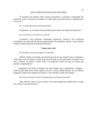 63
                      DOS ELEMENTOS GERAIS DO UNIVERSO

       “É acertada essa opinião. Falta somente acrescentar: e conforme à disposição das
moléculas, como o mostra, por exemplo, um corpo opaco, que pode tornar-se transparente e
vice-versa.”

       34. As moléculas têm forma determinada?

       “Certamente, as moléculas têm uma forma, porém não sois capazes de apreciá-la.”

       a) - Essa forma é constante ou variável?

      “Constante a das moléculas elementares primitivas; variável a das moléculas
secundárias, que mais não são do que aglomerações das primeiras. porque, o que chamais
molécula longe ainda está da molécula elementar.”

                                    Espaço universal

       35. O Espaço universal é infinito ou limitado?

        “Infinito. Supõe-no limitado: que haverá para lá de seus limites? Isto te confunde a
razão, bem o sei; no entanto, a razão te diz que não pode ser de outro modo. O mesmo se dá
com o infinito em todas as coisas. Não é na pequenina esfera em que vos achais que
podereis compreendê-lo.”

       Supondo-se um limite ao Espaço, por mais distante que a imaginação o coloque, a
razão diz que além desse limite alguma coisa há e assim, gradativamente, até ao infinito,
porquanto, embora essa alguma coisa fosse o vazio absoluto, ainda seria Espaço.

       36. O vácuo absoluto existe em alguma parte no Espaço universal?

       “Não, não há o vácuo. O que te parece vazio está ocupado por matéria que te escapa
aos sentidos e aos instrumentos.”
 