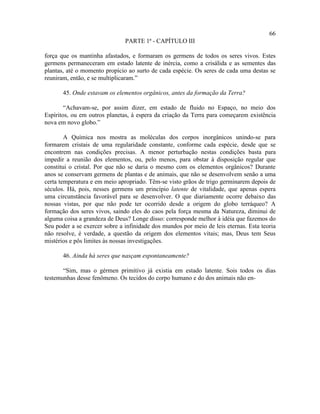 66
                               PARTE 1ª - CAPÍTULO III

força que os mantinha afastados, e formaram os germens de todos os seres vivos. Estes
germens permaneceram em estado latente de inércia, como a crisálida e as sementes das
plantas, até o momento propício ao surto de cada espécie. Os seres de cada uma destas se
reuniram, então, e se multiplicaram.”

       45. Onde estavam os elementos orgânicos, antes da formação da Terra?

        “Achavam-se, por assim dizer, em estado de fluido no Espaço, no meio dos
Espíritos, ou em outros planetas, à espera da criação da Terra para começarem existência
nova em novo globo.”

        A Química nos mostra as moléculas dos corpos inorgânicos unindo-se para
formarem cristais de uma regularidade constante, conforme cada espécie, desde que se
encontrem nas condições precisas. A menor perturbação nestas condições basta para
impedir a reunião dos elementos, ou, pelo menos, para obstar à disposição regular que
constitui o cristal. Por que não se daria o mesmo com os elementos orgânicos? Durante
anos se conservam germens de plantas e de animais, que não se desenvolvem senão a uma
certa temperatura e em meio apropriado. Têm-se visto grãos de trigo germinarem depois de
séculos. Há, pois, nesses germens um princípio latente de vitalidade, que apenas espera
uma circunstância favorável para se desenvolver. O que diariamente ocorre debaixo das
nossas vistas, por que não pode ter ocorrido desde a origem do globo terráqueo? A
formação dos seres vivos, saindo eles do caos pela força mesma da Natureza, diminui de
alguma coisa a grandeza de Deus? Longe disso: corresponde melhor à idéia que fazemos do
Seu poder a se exercer sobre a infinidade dos mundos por meio de leis eternas. Esta teoria
não resolve, é verdade, a questão da origem dos elementos vitais; mas, Deus tem Seus
mistérios e pôs limites às nossas investigações.

       46. Ainda há seres que nasçam espontaneamente?

       “Sim, mas o gérmen primitivo já existia em estado latente. Sois todos os dias
testemunhas desse fenômeno. Os tecidos do corpo humano e do dos animais não en-
 