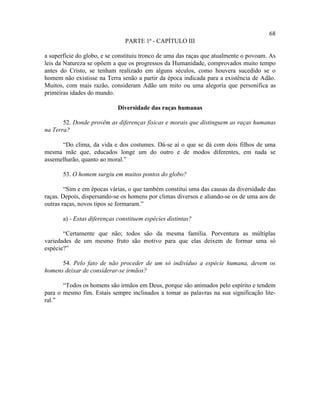 68
                                PARTE 1ª - CAPÍTULO III

a superfície do globo, e se constituiu tronco de uma das raças que atualmente o povoam. As
leis da Natureza se opõem a que os progressos da Humanidade, comprovados muito tempo
antes do Cristo, se tenham realizado em alguns séculos, como houvera sucedido se o
homem não existisse na Terra senão a partir da época indicada para a existência de Adão.
Muitos, com mais razão, consideram Adão um mito ou uma alegoria que personifica as
primeiras idades do mundo.

                             Diversidade das raças humanas

       52. Donde provêm as diferenças físicas e morais que distinguem as raças humanas
na Terra?

      “Do clima, da vida e dos costumes. Dá-se aí o que se dá com dois filhos de uma
mesma mãe que, educados longe um do outro e de modos diferentes, em nada se
assemelharão, quanto ao moral.”

       53. O homem surgiu em muitos pontos do globo?

        “Sim e em épocas várias, o que também constitui uma das causas da diversidade das
raças. Depois, dispersando-se os homens por climas diversos e aliando-se os de uma aos de
outras raças, novos tipos se formaram.”

       a) - Estas diferenças constituem espécies distintas?

       “Certamente que não; todos são da mesma família. Porventura as múltiplas
variedades de um mesmo fruto são motivo para que elas deixem de formar uma só
espécie?”

      54. Pelo fato de não proceder de um só indivíduo a espécie humana, devem os
homens deixar de considerar-se irmãos?

       “Todos os homens são irmãos em Deus, porque são animados pelo espírito e tendem
para o mesmo fim. Estais sempre inclinados a tomar as palavras na sua significação lite-
ral.”
 