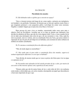 69
                                     DA CRIAÇÃO

                                Pluralidade dos mundos

       55. São habitados todos os globos que se movem no espaço?

      “Sim e o homem terreno está longe de ser, como supõe, o primeiro em inteligência,
em bondade e em perfeição. Entretanto, há homens que se têm por espíritos muito fortes e
que imaginam pertencer a este pequenino globo o privilégio de conter seres racionais.
Orgulho e vaidade! Julgam que só para eles criou Deus o Universo.”

        Deus povoou de seres vivos os mundos, concorrendo todos esses seres para o
objetivo final da Providência. Acreditar que só os haja no planeta que habitamos fora
duvidar da sabedoria de Deus, que não fez coisa alguma inútil. Certo, a esses mundos há de
ele ter dado uma destinação mais séria do que a de nos recrearem a vista. Aliás, nada há,
nem na posição, nem no volume, nem na constituição física da Terra, que possa induzir à
suposição de que ela goze do privilégio de ser habitada, com exclusão de tantos milhares de
milhões de mundos semelhantes.

       56. É a mesma a constituição física dos diferentes globos?

       “Não; de modo algum se assemelham.”

      57. Não sendo uma só para todos a constituição física dos mundos, seguir-se-á
tenham organizações diferentes os seres que os habitam?

       “Sem dúvida, do mesmo modo que no vosso os peixes são feitos para viver na água
e os pássaros no ar.”

        58. Os mundos mais afastados do Sol estarão privados de luz e calor, por motivo de
esse astro se lhes mostrar apenas com a aparência de uma estrela?

        “Pensais então que não há outras fontes de luz e calor além do Sol e em nenhuma
conta tendes a eletricidade que, em certos mundos, desempenha um papel que desconheceis
e bem mais importante do que o que
 