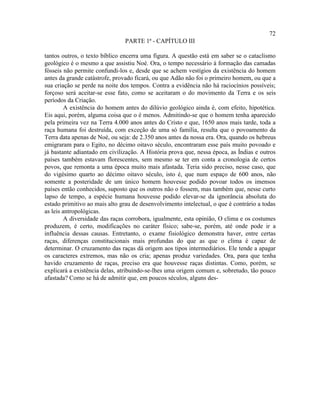 72
                                PARTE 1ª - CAPÍTULO III

tantos outros, o texto bíblico encerra uma figura. A questão está em saber se o cataclismo
geológico é o mesmo a que assistiu Noé. Ora, o tempo necessário à formação das camadas
fósseis não permite confundi-los e, desde que se achem vestígios da existência do homem
antes da grande catástrofe, provado ficará, ou que Adão não foi o primeiro homem, ou que a
sua criação se perde na noite dos tempos. Contra a evidência não há raciocínios possíveis;
forçoso será aceitar-se esse fato, como se aceitaram o do movimento da Terra e os seis
períodos da Criação.
         A existência do homem antes do dilúvio geológico ainda é, com efeito, hipotética.
Eis aqui, porém, alguma coisa que o é menos. Admitindo-se que o homem tenha aparecido
pela primeira vez na Terra 4.000 anos antes do Cristo e que, 1650 anos mais tarde, toda a
raça humana foi destruída, com exceção de uma só família, resulta que o povoamento da
Terra data apenas de Noé, ou seja: de 2.350 anos antes da nossa era. Ora, quando os hebreus
emigraram para o Egito, no décimo oitavo século, encontraram esse país muito povoado e
já bastante adiantado em civilização. A História prova que, nessa época, as Índias e outros
países também estavam florescentes, sem mesmo se ter em conta a cronologia de certos
povos, que remonta a uma época muito mais afastada. Teria sido preciso, nesse caso, que
do vigésimo quarto ao décimo oitavo século, isto é, que num espaço de 600 anos, não
somente a posteridade de um único homem houvesse podido povoar todos os imensos
países então conhecidos, suposto que os outros não o fossem, mas também que, nesse curto
lapso de tempo, a espécie humana houvesse podido elevar-se da ignorância absoluta do
estado primitivo ao mais alto grau de desenvolvimento intelectual, o que é contrário a todas
as leis antropológicas.
         A diversidade das raças corrobora, igualmente, esta opinião, O clima e os costumes
produzem, é certo, modificações no caráter físico; sabe-se, porém, até onde pode ir a
influência dessas causas. Entretanto, o exame fisiológico demonstra haver, entre certas
raças, diferenças constitucionais mais profundas do que as que o clima é capaz de
determinar. O cruzamento das raças dá origem aos tipos intermediários. Ele tende a apagar
os caracteres extremos, mas não os cria; apenas produz variedades. Ora, para que tenha
havido cruzamento de raças, preciso era que houvesse raças distintas. Como, porém, se
explicará a existência delas, atribuindo-se-lhes uma origem comum e, sobretudo, tão pouco
afastada? Como se há de admitir que, em poucos séculos, alguns des-
 