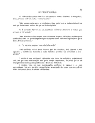 79
                                 DO PRINCÍPIO VITAL

         74. Pode estabelecer-se uma linha de separação entre o instinto e a inteligência,
isto é, precisar onde um acaba e começa a outra?

       “Não, porque muitas vezes se confundem. Mas, muito bem se podem distinguir os
atos que decorrem do instinto dos que são da inteligência.”

       75. É acertado dizer-se que as faculdades instintivas diminuem à medida que
crescem as intelectuais?

       “Não; o instinto existe sempre, mas o homem o despreza. O instinto também pode
conduzir ao bem. Ele quase sempre nos guia e algumas vezes com mais segurança do que a
razão. Nunca se transvia.”

       a) - Por que nem sempre é guia infalível a razão?

        “Seria infalível, se não fosse falseada pela má educação, pelo orgulho e pelo
egoísmo. O instinto não raciocina; a razão permite a escolha e dá ao homem o livre-
arbítrio.”

         O instinto é uma inteligência rudimentar, que difere da inteligência propriamente
dita, em que suas manifestações são quase sempre espontâneas, ao passo que as da
inteligência resultam de uma combinação e de um ato deliberado.
         O instinto varia em suas manifestações, conforme às espécies e às suas
necessidades. Nos seres que têm a consciência e a percepção das coisas exteriores, ele se
alia à inteligência, isto é, à vontade e à liberdade.
 