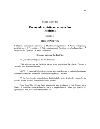 80




                                     PARTE SEGUNDA

                    Do mundo espírita ou mundo dos
                              Espíritos
                                        CAPÍTULO I

                                    DOS ESPÍRITOS

1. Origem e natureza dos Espíritos. - 2. Mundo normal primitivo. - 3. Forma e ubiqüidade
dos Espíritos. - 4. Perispírito. - 5. Diferentes ordens de Espíritos. - 6. Escala espírita. - 7.
Progresso dos Espíritos. - 8. Anjos e demônios.

                              Origem e natureza dos Espíritos

       76. Que definição se pode dar dos Espíritos?

      “Pode dizer-se que os Espíritos são os seres inteligentes da criação. Povoam o
Universo, fora do mundo material.”

        NOTA - A palavra Espírito é empregada aqui para designar as individualidades dos
seres extracorpóreos e não mais o elemento inteligente do Universo.

      77. Os Espíritos são seres distintos da Divindade, ou serão simples emanações ou
porções desta e, por isto, denominados filhos de Deus?

        “Meu Deus! São obra de Deus, exatamente qual a máquina o é do homem que a
fabrica. A máquina é obra do homem, não é o próprio homem. Sabes que, quando faz
alguma coisa bela, útil, o homem lhe chama sua
 