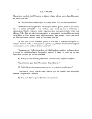 81
                                     DOS ESPÍRITOS

filha, criação sua. Pois bem! O mesmo se dá com relação a Deus: somos Seus filhos, pois
que somos obra Sua.”

       78. Os Espíritos tiveram princípio, ou existem, como Deus, de toda a eternidade?

        “Se não tivessem tido princípio, seriam iguais a Deus, quando, ao invés, são criação
Sua e se acham submetidos à Sua vontade. Deus existe de toda a eternidade, é
incontestável. Quanto, porém, ao modo porque nos criou e em que momento o fez, nada
sabemos. Podes dizer que não tivemos princípio, se quiseres com isso significar que, sendo
eterno, Deus há de ter sempre criado ininterruptamente. Mas, quando e como cada um de
nós foi feito, repito-te, nenhum o sabe: aí é que está o mistério.”

      79. Pois que há dois elementos gerais no Universo: o elemento inteligente e o
elemento material, poder-se-á dizer que os Espíritos são formados do elemento inteligente,
como os corpos inertes o são do elemento material?

       “Evidentemente. Os Espíritos são a individualização do princípio inteligente, como
os corpos são a individualização do princípio material. A época e o modo por que essa
formação se operou é que são desconhecidos.”

       80. A criação dos Espíritos é permanente, ou só se deu na origem dos tempos?

       “É permanente. Quer dizer: Deus jamais deixou de criar.”

       81. Os Espíritos se formam espontaneamente, ou procedem uns dos outros?

      “Deus os cria, como a todas as outras criaturas, pela Sua vontade. Mas, repito ainda
uma vez, a origem deles é mistério.”

       82. Será certo dizer-se que os Espíritos são imateriais?
 