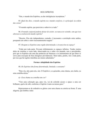 83
                                    DOS ESPÍRITOS

       “Sim, o mundo dos Espíritos, ou das inteligências incorpóreas.”

       85. Qual dos dois, o mundo espírita ou o mundo corpóreo, é o principal, na ordem
das coisas?

       “O mundo espírita, que preexiste e sobrevive a tudo.”

       86. O mundo corporal poderia deixar de existir, ou nunca ter existido, sem que isso
alterasse a essência do mundo espírita?

      “Decerto. Eles são independentes; contudo, é incessante a correlação entre ambos,
porquanto um sobre o outro incessantemente reagem.”

       87. Ocupam os Espíritos uma região determinada e circunscrita no espaço?

        “Estão por toda parte. Povoam infinitamente os espaços infinitos. Tendes muitos
deles de contínuo a vosso lado, observando-vos e sobre vós atuando, sem o perceberdes,
pois que os Espíritos são uma das potências da Natureza e os instrumentos de que Deus se
serve para execução de Seus desígnios providenciais. Nem todos, porém, vão a toda parte,
por isso que há regiões interditas aos menos adiantados.”

                           Forma e ubiqüidade dos Espíritos

       88. Os Espíritos têm forma determinada, limitada e constante?

      “Para vós, não; para nós, sim. O Espírito é, se quiserdes, uma chama, um clarão, ou
uma centelha etérea.”

       a) - Essa chama ou centelha tem cor?

       “Tem uma coloração que, para vós, vai do colorido escuro e opaco a uma cor
brilhante, qual a do rubi, conforme o Espírito é mais ou menos puro.”

       Representam-se de ordinário os gênios com uma chama ou estrela na fronte. É uma
alegoria, que lembra a natu-
 