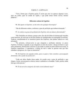 86
                                 PARTE 2ª - CAPÍTULO I

       “Tem a forma que o Espírito queira. É assim que este vos aparece algumas vezes,
quer em sonho, quer no estado de vigília, e que pode tomar forma visível, mesmo
palpável.”

                              Diferentes ordens de Espíritos

       96. São iguais os Espíritos, ou há entre eles qualquer hierarquia?

       “São de diferentes ordens, conforme o grau de perfeição que tenham alcançado.”

       97. As ordens ou graus de perfeição dos Espíritos são em número determinado?

        “São ilimitadas em número, porque entre elas não há linhas de demarcação traçadas
como barreiras, de sorte que as divisões podem ser multiplicadas ou restringidas livremente.
Todavia, considerando-se os caracteres gerais dos Espíritos, elas podem reduzir-se a três
principais.
        “Na primeira, colocar-se-ão os que atingiram a perfeição máxima: os puros
Espíritos. Formam a segunda os que chegaram ao meio da escala: o desejo do bem é o que
neles predomina. Pertencerão à terceira os que ainda se acham na parte inferior da escala: os
Espíritos imperfeitos. A ignorância, o desejo do mal e todas as paixões más que lhes
retardam o progresso, eis o que os caracteriza.”

      98. Os Espíritos da segunda ordem, para os quais o bem constitui a preocupação
dominante, têm o poder de praticá-lo?

      “Cada um deles dispõe desse poder, de acordo com o grau de perfeição a que
chegou. Assim, uns possuem a ciência, outros a sabedoria e a bondade. Todos, porém, ainda
têm que sofrer provas.”

       99. Os da terceira categoria são todos essencialmente maus?
 