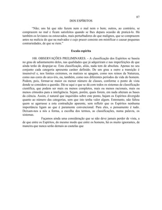 87
                                    DOS ESPÍRITOS

       “Não; uns há que não fazem nem o mal nem o bem; outros, ao contrário, se
comprazem no mal e ficam satisfeitos quando se lhes depara ocasião de praticá-lo. Há
também os levianos ou estouvados, mais perturbadores do que malignos, que se comprazem
antes na malícia do que na malvadez e cujo prazer consiste em mistificar e causar pequenas
contrariedades, de que se riem.”

                                     Escala espírita

        100. OBSERVAÇÕES PRELIMINARES. - A classificação dos Espíritos se baseia
no grau de adiantamento deles, nas qualidades que já adquiriram e nas imperfeições de que
ainda terão de despojar-se. Esta classificação, aliás, nada tem de absoluta. Apenas no seu
conjunto cada categoria apresenta caráter definido. De um grau a outro a transição é
insensível e, nos limites extremos, os matizes se apagam, como nos reinos da Natureza,
como nas cores do arco-íris, ou, também, como nos diferentes períodos da vida do homem.
Podem, pois, formar-se maior ou menor número de classes, conforme o ponto de vista
donde se considere a questão. Dá-se aqui o que se dá com todos os sistemas de classificação
científica, que podem ser mais ou menos completos, mais ou menos racionais, mais ou
menos cômodos para a inteligência. Sejam, porém, quais forem, em nada alteram as bases
da ciência. Assim, é natural que inquiridos sobre este ponto, hajam os Espíritos divergido
quanto ao número das categorias, sem que isto tenha valor algum. Entretanto, não faltou
quem se agarrasse a esta contradição aparente, sem refletir que os Espíritos nenhuma
importância ligam ao que é puramente convencional. Para eles, o pensamento é tudo.
Deixam-nos a nós a forma, a escolha dos termos, as classificações, numa palavra, os
sistemas.
               Façamos ainda uma consideração que se não deve jamais perder de vista, a
de que entre os Espíritos, do mesmo modo que entre os homens, há os muito ignorantes, de
maneira que nunca serão demais as cautelas que
 