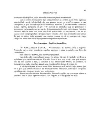 89
                                    DOS ESPÍRITOS

o concurso dos Espíritos, cujas benévolas instruções jamais nos faltaram.
        Com o auxílio desse quadro, fácil será determinar-se a ordem, assim como o grau de
superioridade ou de inferioridade dos que possam entrar em relações conosco e, por
conseguinte, o grau de confiança ou de estima que mereçam. É, de certo modo, a chave da
ciência espírita, porquanto só ele pode explicar as anomalias que as comunicações
apresentam, esclarecendo-nos acerca das desigualdades intelectuais e morais dos Espíritos.
Faremos, todavia, notar que estes não ficam pertencendo, exclusivamente, a tal ou tal
classe. Sendo sempre gradual o progresso deles e muitas vezes mais acentuado num sentido
do que em outro, pode acontecer que muitos reúnam em si os caracteres de várias
categorias, o que seus atos e linguagem tornam possível apreciar-se.

                        Terceira ordem. - Espíritos imperfeitos

       101. CARACTERES GERAIS. - Predominância da matéria sobre o Espírito.
Propensão para o mal. Ignorância, orgulho, egoísmo e todas as paixões que lhes são
conseqüentes.
       Têm a intuição de Deus, mas não O compreendem.
       Nem todos são essencialmente maus. Em alguns há mais leviandade, irreflexão e
malícia do que verdadeira maldade. Uns não fazem o bem nem o mal; mas, pelo simples
fato de não fazerem o bem, já denotam a sua inferioridade. Outros, ao contrário, se
comprazem no mal e rejubilam quando uma ocasião se lhes depara de praticá-lo.
       A inteligência pode achar-se neles aliada à maldade ou à malícia; seja, porém, qual
for o grau que tenham alcançado de desenvolvimento intelectual, suas idéias são pouco
elevadas e mais ou menos abjetos seus sentimentos.
       Restritos conhecimentos têm das coisas do mundo espírita e o pouco que sabem se
confunde com as idéias e preconceitos da vida corporal. Não nos podem dar mais
 