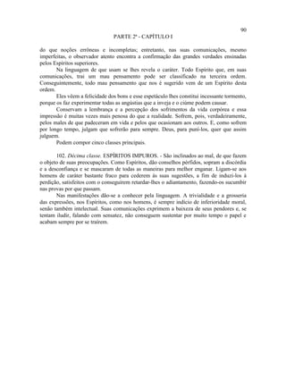 90
                                PARTE 2ª - CAPÍTULO I

do que noções errôneas e incompletas; entretanto, nas suas comunicações, mesmo
imperfeitas, o observador atento encontra a confirmação das grandes verdades ensinadas
pelos Espíritos superiores.
       Na linguagem de que usam se lhes revela o caráter. Todo Espírito que, em suas
comunicações, trai um mau pensamento pode ser classificado na terceira ordem.
Conseguintemente, todo mau pensamento que nos é sugerido vem de um Espírito desta
ordem.
       Eles vêem a felicidade dos bons e esse espetáculo lhes constitui incessante tormento,
porque os faz experimentar todas as angústias que a inveja e o ciúme podem causar.
       Conservam a lembrança e a percepção dos sofrimentos da vida corpórea e essa
impressão é muitas vezes mais penosa do que a realidade. Sofrem, pois, verdadeiramente,
pelos males de que padeceram em vida e pelos que ocasionam aos outros. E, como sofrem
por longo tempo, julgam que sofrerão para sempre. Deus, para puní-los, quer que assim
julguem.
       Podem compor cinco classes principais.

       102. Décima classe. ESPÍRITOS IMPUROS. - São inclinados ao mal, de que fazem
o objeto de suas preocupações. Como Espíritos, dão conselhos pérfidos, sopram a discórdia
e a desconfiança e se mascaram de todas as maneiras para melhor enganar. Ligam-se aos
homens de caráter bastante fraco para cederem às suas sugestões, a fim de induzi-los à
perdição, satisfeitos com o conseguirem retardar-lhes o adiantamento, fazendo-os sucumbir
nas provas por que passam.
       Nas manifestações dão-se a conhecer pela linguagem. A trivialidade e a grosseria
das expressões, nos Espíritos, como nos homens, é sempre indício de inferioridade moral,
senão também intelectual. Suas comunicações exprimem a baixeza de seus pendores e, se
tentam iludir, falando com sensatez, não conseguem sustentar por muito tempo o papel e
acabam sempre por se traírem.
 