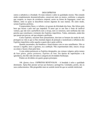 93
                                      DOS ESPÍRITOS
outros a sabedoria e a bondade. Os mais reúnem o saber às qualidades morais. Não estando
ainda completamente desmaterializados, conservam mais ou menos, conforme a categoria
que ocupem, os traços da existência corporal, assim na forma da linguagem, como nos
hábitos, entre os quais se descobrem mesmo algumas de suas manias. De outro modo,
seriam Espíritos perfeitos.
        Compreendem Deus e o infinito e já gozam da felicidade dos bons. São felizes pelo
bem que fazem e pelo mal que impedem. O amor que os une lhes é fonte de inefável
ventura, que não tem a perturbá-la nem a inveja, nem os remorsos, nem nenhuma das más
paixões que constituem o tormento dos Espíritos imperfeitos. Todos, entretanto, ainda têm
que passar por provas, até que atinjam a perfeição.
        Como Espíritos, suscitam bons pensamentos, desviam os homens da senda do mal,
protegem na vida os que se lhes mostram dignos de proteção e neutralizam a influência dos
Espíritos imperfeitos sobre aqueles a quem não é grato sofrê-la.
        Quando encarnados, são bondosos e benevolentes com os seus semelhantes. Não os
movem o orgulho, nem o egoísmo, ou a ambição. Não experimentam ódio, rancor, inveja
ou ciúme e fazem o bem pelo bem.
        A esta ordem pertencem os Espíritos designados, nas crenças vulgares, pelos nomes
de bons gênios, gênios protetores, Espíritos do bem. Em épocas de superstições e de
ignorância, eles hão sido elevados à categoria de divindades benfazejas.
        Podem ser divididos em quatro grupos principais:

       108. Quinta classe. ESPÍRITOS BENÉVOLOS. - A bondade é neles a qualidade
dominante. Apraz-lhes prestar serviço aos homens e protegê-los. Limitados, porém, são os
seus conhecimentos. Hão progredido mais no sentido moral do que no sentido intelectual.
 