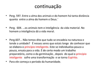 continuação
• Perg. 597. Entre a alma dos animais e do homem há tanta distância
quanto entre a alma do homem e Deus.¨
• Perg. 604. ...os animais tem e inteligência da vida material. No
homem a inteligência dá a vida moral.
• Perg.607... Não temos dito que tudo se encadeia na natureza e
tende a unidade? É nesses seres que estais longe de conhecer que
se elabora o princípio inteligente. Este se individualiza pouco a
pouco, ensaia para a vida. É de certo modo um trabalho
preparatório, como o da germinação , depois do qual o princípio
inteligente sofre uma transformação e se torna Espírito.
• Para ele começa o período da humanidade.
 