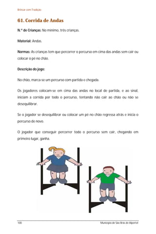 Brincar com Tradição



61. Corrida de Andas
N.º de Crianças: No mínimo, três crianças.

Material: Andas.

Normas: As crianças tem que percorrer o percurso em cima das andas sem cair ou
colocar o pé no chão.

Descrição do jogo:

No chão, marca-se um percurso com partida e chegada.

Os jogadores colocam-se em cima das andas no local de partida, e ao sinal,
iniciam a corrida por todo o percurso, tentando não cair ao chão ou não se
desequilibrar.

Se o jogador se desequilibrar ou colocar um pé no chão regressa atrás e inicia o
percurso de novo.

O jogador que conseguir percorrer todo o percurso sem cair, chegando em
primeiro lugar, ganha.




100                                                    Município de São Brás de Alportel
 
