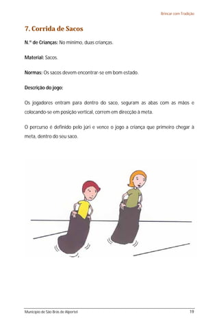 Brincar com Tradição



7. Corrida de Sacos
N.º de Crianças: No mínimo, duas crianças.

Material: Sacos.

Normas: Os sacos devem encontrar-se em bom estado.

Descrição do jogo:

Os jogadores entram para dentro do saco, seguram as abas com as mãos e
colocando-se em posição vertical, correm em direcção à meta.

O percurso é definido pelo júri e vence o jogo a criança que primeiro chegar à
meta, dentro do seu saco.




Município de São Brás de Alportel                                               19
 