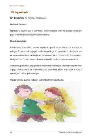 Brincar com Tradição



13. Apanhada
N.º de Crianças: No mínimo, três crianças.

Material: Nenhum.

Normas: O jogador que é apanhado, fica imobilizado onde foi tocado, ou sai do
jogo e espera que este recomece novamente.

Descrição do jogo:

Inicialmente, é escolhido um dos jogadores, que fica com a tarefa de apanhar os
colegas. Todos os outros jogadores terão que fugir do “apanhador”, dentro de um
determinado recinto, existindo no entanto um local previamente determinado,
designado por “coito”, dentro do qual os jogadores não podem ser apanhados.

Ao serem apanhados, os jogadores podem ser eliminados e têm que esperar que
o jogo reinicie, ou ficam imobilizados no local onde foram apanhados à espera
que sejam “salvos” pelos colegas.

O jogo termina quando todos os elementos forem apanhados.




26                                                    Município de São Brás de Alportel
 