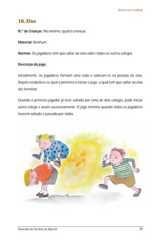 Brincar com Tradição



16. Eixo
N.º de Crianças: No mínimo, quatro crianças.

Material: Nenhum.

Normas: Os jogadores têm que saltar ao eixo sobre todos os outros colegas.

Descrição do jogo:

Inicialmente, os jogadores formam uma roda e colocam-se na posição de eixo.
Depois estabelece-se qual o primeiro a iniciar o jogo, o qual tem que saltar ao eixo
até terminar.

Quando o primeiro jogador já tiver saltado por cima de dois colegas, pode iniciar
outro colega e assim sucessivamente. O jogo termina quando todos os jogadores
tiverem saltado e passado por todos.




Município de São Brás de Alportel                                                   29
 