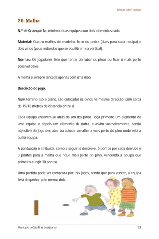 Brincar com Tradição



20. Malha
N.º de Crianças: No mínimo, duas equipas com dois elementos cada.

Material: Quatro malhas de madeira, ferro ou pedra (duas para cada equipa) e
dois pinos (paus redondos que se equilibrem na vertical).

Normas: Os jogadores têm que tentar derrubar os pinos ou ficar o mais perto
possível deles.

A malha é sempre lançada apenas com uma mão.

Descrição do jogo:

Num terreno liso e plano, são colocados os pinos na mesma direcção, com cerca
de 15/18 metros de distância entre si.

Cada equipa encontra-se atrás de um dos pinos. Joga primeiro um elemento de
uma equipa e depois um elemento da outra, e assim sucessivamente, sendo
objectivo do jogo derrubar ou colocar a malha o mais perto do pino onde está a
outra equipa.

A pontuação é atribuída, como a seguir se descreve: 6 pontos por cada derrube e
3 pontos para a malha que fique mais perto do pino, vencendo a equipa que
primeiro atingir 30 pontos.

Uma partida pode ser composta por três jogos, sendo que para vencer, a equipa
terá de ganhar pelo menos dois.




Município de São Brás de Alportel                                               33
 