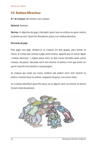 Brincar com Tradição



23. Estátua Silenciosa
N.º de Crianças: No mínimo, sete crianças.

Material: Nenhum

Normas: O objectivo do jogo é descobrir quem toca na estátua ou quem mostra
os dentes ou sorri. Quem for descoberto, passa a ser estátua silenciosa.

Descrição do jogo:

Para jogar este jogo, dividem-se as crianças em dois grupos, para formar os
muros. A criança que começa o jogo como estátua, aguarda que os outros digam
“estátua silenciosa” e depois passa entre os dois muros formados pelas outras
crianças. Ao passar, não pode sorrir nem mostrar os dentes e tem que tentar ver
quem é que lhe toca durante a sua passagem.

As crianças que estão nos muros também não podem sorrir nem mostrar os
dentes e tentam tocar na estátua, enquanto ela passa, sem serem vistos.

Se a estátua identificar quem lhe tocou, ou se alguém sorrir ou mostrar os dentes
trocam então de posições.




36                                                      Município de São Brás de Alportel
 