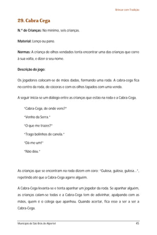 Brincar com Tradição



29. Cabra Cega
N.º de Crianças: No mínimo, seis crianças.

Material: Lenço ou pano.

Normas: A criança de olhos vendados tenta encontrar uma das crianças que corre
à sua volta, e dizer o seu nome.

Descrição do jogo:

Os jogadores colocam-se de mãos dadas, formando uma roda. A cabra-cega fica
no centro da roda, de cócoras e com os olhos tapados com uma venda.

A seguir inicia-se um diálogo entre as crianças que estão na roda e a Cabra-Cega.

     “Cabra-Cega, de onde vens?”

     “Venho da Serra.”

     “O que me trazes?”

     “Trago bolinhos de canela.”

     “Dá-me um!”

     “Não dou.”




As crianças que se encontram na roda dizem em coro: “Gulosa, gulosa, gulosa...”,
repetindo até que a Cabra-Cega agarre alguém.

A Cabra-Cega levanta-se e tenta apanhar um jogador da roda. Se apanhar alguém,
as crianças calam-se todas e a Cabra-Cega tem de adivinhar, apalpando com as
mãos, quem é o colega que apanhou. Quando acertar, fica esse a ser a ser a
Cabra-Cega.



Município de São Brás de Alportel                                                  45
 