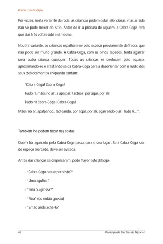 Brincar com Tradição


Por vezes, nesta variante da roda, as crianças podem estar silenciosas, mas a roda
não se pode mexer do sítio. Antes de ir à procura de alguém, a Cabra-Cega terá
que dar três voltas sobre si mesma.

Noutra variante, as crianças espalham-se pelo espaço previamente definido, que
não pode ser muito grande. A Cabra-Cega, com os olhos tapados, tenta agarrar
uma outra criança qualquer. Todas as crianças se deslocam pelo espaço,
aproximando-se e afastando-se da Cabra-Cega para a desorientar com o ruído dos
seus deslocamentos enquanto cantam:

     “Cabra-Cega! Cabra-Cega!

     Tudo ri, mãos no ar, a apalpar, tactear, por aqui, por ali.

     Tudo ri! Cabra-Cega! Cabra-Cega!

Mãos no ar, apalpando, tacteando, por aqui, por ali, agarrando o ar! Tudo ri...”.




Também lhe podem tocar nas costas.

Quem for agarrado pela Cabra-Cega passa para o seu lugar. Se a Cabra-Cega sair
do espaço marcado, deve ser avisada.

Antes das crianças se dispersarem, pode haver este diálogo:

     - “Cabra-Cega o que perdeste?”

     - “Uma agulha.”

     - “Fina ou grossa?”

     - “Fina” (ou então grossa)

     - “Então anda achá-la“




46                                                          Município de São Brás de Alportel
 