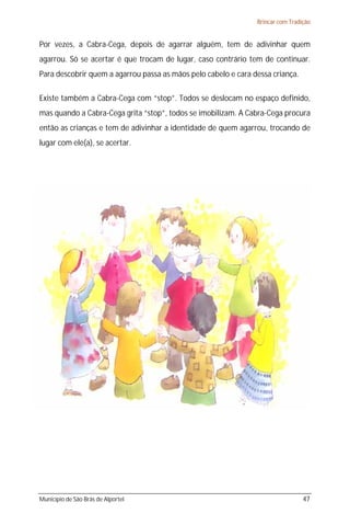 Brincar com Tradição


Por vezes, a Cabra-Cega, depois de agarrar alguém, tem de adivinhar quem
agarrou. Só se acertar é que trocam de lugar, caso contrário tem de continuar.
Para descobrir quem a agarrou passa as mãos pelo cabelo e cara dessa criança.

Existe também a Cabra-Cega com “stop”. Todos se deslocam no espaço definido,
mas quando a Cabra-Cega grita “stop”, todos se imobilizam. A Cabra-Cega procura
então as crianças e tem de adivinhar a identidade de quem agarrou, trocando de
lugar com ele(a), se acertar.




Município de São Brás de Alportel                                                47
 