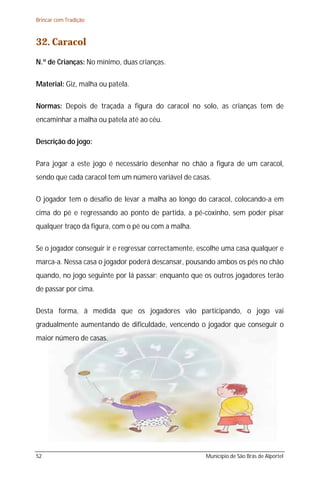 Brincar com Tradição



32. Caracol
N.º de Crianças: No mínimo, duas crianças.

Material: Giz, malha ou patela.

Normas: Depois de traçada a figura do caracol no solo, as crianças tem de
encaminhar a malha ou patela até ao céu.

Descrição do jogo:

Para jogar a este jogo é necessário desenhar no chão a figura de um caracol,
sendo que cada caracol tem um número variável de casas.

O jogador tem o desafio de levar a malha ao longo do caracol, colocando-a em
cima do pé e regressando ao ponto de partida, a pé-coxinho, sem poder pisar
qualquer traço da figura, com o pé ou com a malha.

Se o jogador conseguir ir e regressar correctamente, escolhe uma casa qualquer e
marca-a. Nessa casa o jogador poderá descansar, pousando ambos os pés no chão
quando, no jogo seguinte por lá passar; enquanto que os outros jogadores terão
de passar por cima.

Desta forma, à medida que os jogadores vão participando, o jogo vai
gradualmente aumentando de dificuldade, vencendo o jogador que conseguir o
maior número de casas.




52                                                    Município de São Brás de Alportel
 