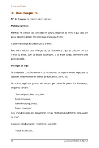 Brincar com Tradição



41. Bom Barqueiro
N.º de Crianças: No mínimo, cinco crianças.

Material: Nenhum.

Normas: As crianças são colocadas em coluna, dispostas de forma a que cada um
possa apoiar os braços nos ombros da criança da frente.

A primeira criança de cada coluna é a “mãe”.

Fora desta coluna, duas crianças são os “barqueiros”, que se colocam um em
frente ao outro, com os braços levantados, e as mãos dadas, formando uma
ponte ou arco.

Descrição do jogo:

Os barqueiros combinem entre si os seus nomes, sem que os outros jogadores os
escutem. Podem utilizar-se nomes de fruta, flores, cores, etc.

Os outros jogadores passam em coluna, por baixo da ponte dos barqueiros,
enquanto cantam:

     “Bom barqueiro, bom barqueiro,

     Deixai-me passar,

     Tenho filhos pequeninos,

     Não os posso criar”.

(Ou, em substituição dos dois últimos versos: “Tenho muitos filhinhos para acabar
de criar”.

Ao que os dois barqueiros respondem, cantando:

     “Passarás, passarás,



66                                                        Município de São Brás de Alportel
 