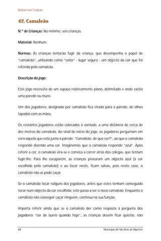 Brincar com Tradição



42. Camaleão
N.º de Crianças: No mínimo, seis crianças.

Material: Nenhum.

Normas: As crianças tentarão fugir da criança, que desempenha o papel de
“camaleão”, utilizando como “coito” - lugar seguro - um objecto da cor que foi
referida pelo camaleão.

Descrição do jogo:

Este jogo necessita de um espaço relativamente plano, delimitado e onde exista
uma parede ou muro.

Um dos jogadores, designado por camaleão fica virado para a parede, de olhos
tapados com as mãos.

Os restantes jogadores estão colocados à vontade, a uma distância de cerca de
dez metros do camaleão. Ao sinal de início do jogo, os jogadores perguntam em
coro àquela que está junto à parede: “Camaleão, de que cor?”, ao que o camaleão
responde dizendo uma cor. Imaginemos que o camaleão responde “azul”. Após
referir a cor, o camaleão vira-se e começa a correr atrás dos colegas, que tentam
fugir-lhe. Para lhe escaparem, as crianças procuram um objecto azul (a cor
escolhida pelo camaleão) e ao tocar neste, ficam salvas, pois neste caso, o
camaleão não as pode caçar.

Se o camaleão tocar nalguns dos jogadores, antes que estes tenham conseguido
tocar num objecto da cor escolhida, este passa a ser o novo camaleão. Enquanto o
camaleão não conseguir caçar ninguém, continua na sua função.

Importa referir ainda que se o camaleão der como resposta à pergunta dos
jogadores “cor de burro quando foge”, as crianças devem ficar quietas, não


68                                                     Município de São Brás de Alportel
 