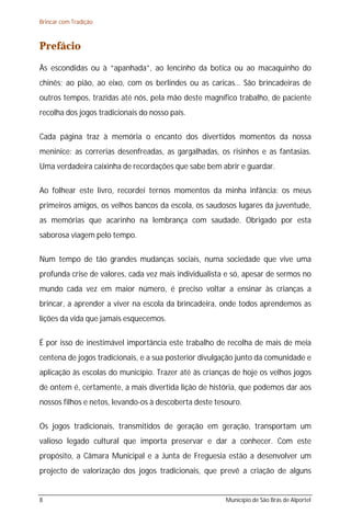 Brincar com Tradição



Prefácio
Às escondidas ou à “apanhada”, ao lencinho da botica ou ao macaquinho do
chinês; ao pião, ao eixo, com os berlindes ou as caricas… São brincadeiras de
outros tempos, trazidas até nós, pela mão deste magnífico trabalho, de paciente
recolha dos jogos tradicionais do nosso país.

Cada página traz à memória o encanto dos divertidos momentos da nossa
meninice: as correrias desenfreadas, as gargalhadas, os risinhos e as fantasias.
Uma verdadeira caixinha de recordações que sabe bem abrir e guardar.

Ao folhear este livro, recordei ternos momentos da minha infância: os meus
primeiros amigos, os velhos bancos da escola, os saudosos lugares da juventude,
as memórias que acarinho na lembrança com saudade. Obrigado por esta
saborosa viagem pelo tempo.

Num tempo de tão grandes mudanças sociais, numa sociedade que vive uma
profunda crise de valores, cada vez mais individualista e só, apesar de sermos no
mundo cada vez em maior número, é preciso voltar a ensinar às crianças a
brincar, a aprender a viver na escola da brincadeira, onde todos aprendemos as
lições da vida que jamais esquecemos.

É por isso de inestimável importância este trabalho de recolha de mais de meia
centena de jogos tradicionais, e a sua posterior divulgação junto da comunidade e
aplicação às escolas do município. Trazer até às crianças de hoje os velhos jogos
de ontem é, certamente, a mais divertida lição de história, que podemos dar aos
nossos filhos e netos, levando-os à descoberta deste tesouro.

Os jogos tradicionais, transmitidos de geração em geração, transportam um
valioso legado cultural que importa preservar e dar a conhecer. Com este
propósito, a Câmara Municipal e a Junta de Freguesia estão a desenvolver um
projecto de valorização dos jogos tradicionais, que prevê a criação de alguns


8                                                       Município de São Brás de Alportel
 