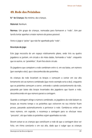 Brincar com Tradição



49. Rede dos Peixinhos
N.º de Crianças: No mínimo, dez crianças.

Material: Nenhum.

Normas: Um grupo de crianças, nomeadas para formarem a “rede”, têm por
tarefa tentar apanhar o maior número de peixes possível.

Vence o jogo o “peixe” que não for apanhado pela “rede”.

Descrição do jogo:

Este jogo necessita de um espaço relativamente plano, onde três ou quatro
jogadores se juntam, em círculo e de mãos dadas, formando a “rede”; enquanto
que os outros, os “peixinhos”, ficam fora deste círculo.

Os jogadores que compõem a rede combinam entre si, em voz baixa, um número
(por exemplo o dez), que é desconhecido dos peixinhos.

As crianças da rede levantam os braços e começam a contar em voz alta
lentamente até ao número combinado (que neste exemplo seria o dez), enquanto
que os peixinhos começam a correr, entrando e saindo constantemente da rede,
passando por baixo dos braços levantados dos jogadores que fazem a rede,
desconhecendo em que número parará a contagem.

Quando a contagem atinge o número combinado, os jogadores da rede baixam os
braços ao mesmo tempo e os peixinhos que estiverem no seu interior ficam
presos, passando automaticamente a pertencer à rede. Combina-se então um
novo número, em segredo, e recomeça a contagem para se efectuar nova
“pescaria”, até que todos os peixinhos sejam apanhados na rede.

Devem avisar-se as crianças que constituem a rede de que a contagem deve ser
feita, em ritmo constante e em voz alta, dado que é vulgar que as crianças

Município de São Brás de Alportel                                                  81
 