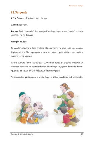 Brincar com Tradição



51. Serpente
N.º de Crianças: No mínimo, dez crianças.

Material: Nenhum.

Normas: Cada “serpente” tem o objectivo de proteger a sua “cauda” e tentar
apanhar a cauda da outra.

Descrição do jogo:

Os jogadores formam duas equipas. Os elementos de cada uma das equipas
dispõem-se em fila, agarrando-se uns aos outros pela cintura, de modo a
formarem uma serpente.

As suas equipas – duas “serpentes”, colocam-se frente a frente e à indicação do
professor, educador ou acompanhantes das crianças, o jogador da frente de uma
equipa tentará tocar no último jogador da outra equipa.

Vence a equipa que tocar em primeiro lugar no último jogador da outra serpente.




Município de São Brás de Alportel                                                85
 