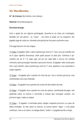 Brincar com Tradição



55. Vira Desvira
N.º de Crianças: No mínimo, seis crianças.

Material: Uma bola pequena.

Descrição do jogo:

Com a ajuda de um objecto pontiagudo, desenha-se no chão um rectângulo,
dividido em seis partes - as “casas” -, tal como se pode ver no esquema. Um
jogador joga de cada vez, atirando uma patela de fora para a primeira casa.

Este jogo decorre em seis etapas:

1ª Etapa: O jogador salta e calca a patela que está na 1ª casa, vai a pé-coxinho até
ao D (que significa descanso), onde pode pousar os dois pés. Continua a pé-
coxinho até ao V / D. Aqui, põe um pé em cada lado e vira-se em sentido
contrário, para prosseguir fazendo o percurso inverso. O jogador volta então para
trás, a pé-coxinho, calca a patela que está na 1ª casa, apanha-a e sai, passando à
etapa seguinte.

2ª Etapa – O jogador põe a patela em cima do pé e faz o mesmo percurso, mas
caminhando com o pé inclinado.

3ª Etapa – O jogador leva a patela nas costas de dois dedos da mão.

4ª Etapa – O jogador leva a patela em cima da cabeça, caminhando devagar, não
podendo calcar as marcas e vencendo a criança que conseguir cumprir, em
primeiro lugar, todas as etapas.

5ª Etapa – O jogador é orientado pelos colegas enquanto percorre as casas de
olhos fechados. Se não calcar as marcas, os outros dizem “água”, e este pode
continuar, mas se as calcar, os colegas dizem “vinho” e o jogador perde a etapa.



92                                                       Município de São Brás de Alportel
 