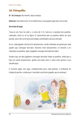 Brincar com Tradição



56. Chinquilho
N.º de Crianças: No mínimo, duas crianças.

Material: Uma bola (com 10 cm diâmetro) e seis paulitos (garrafas com areia).

Descrição do jogo:

Traça-se um risco no solo e, a cerca de 5 m, marca-se a posição dos paulitos,
colocados como se vê na figura. É conveniente pôr os paulitos diante de uma
parede, para não serem precisas longas caminhadas à procura da bola.

À vez, cada jogador efectua três lançamentos, sendo atribuído um ponto por cada
paulito que conseguir derrubar. Durante estes lançamentos, só tornam a ser
colocados os paulitos, após o jogador conseguir derrubá-los todos.

Sempre que um dos jogadores conseguir derrubar todos os paulitos, ainda que o
faça em vários lançamentos, ganha uma bola extra e soma cinco pontos à sua
classificação.

É costume jogar este jogo, estabelecendo para cada partida, a atribuição de
cinquenta pontos, sendo que é vencedor o primeiro jogador que os alcançar.




94                                                      Município de São Brás de Alportel
 