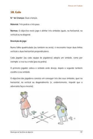 Brincar com Tradição



58. Galo
N.º de Crianças: Duas crianças.

Material: Três pedras e três paus.

Normas: O objectivo neste jogo é alinhar três símbolos iguais, na horizontal, na
vertical ou na diagonal.

Descrição do jogo:

Numa folha quadriculada (ou também na areia), é necessário traçar duas linhas
verticais e duas horizontais perpendiculares.

Cada jogador (ou cada equipa de jogadores) adopta um símbolo, como por
exemplo: a cruz ou a roda (pau ou pedra).

O primeiro jogador coloca o símbolo onde deseja, depois o segundo também
escolhe o seu símbolo.

O objectivo dos jogadores consiste em conseguir três dos seus símbolos, quer na
horizontal, na vertical ou diagonalmente (e, evidentemente, impedir que o
adversário faça o mesmo).




Município de São Brás de Alportel                                                97
 