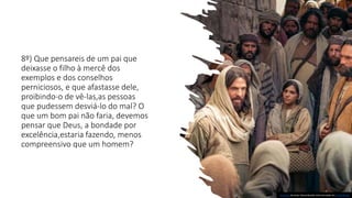 8º) Que pensareis de um pai que
deixasse o filho à mercê dos
exemplos e dos conselhos
perniciosos, e que afastasse dele,
proibindo-o de vê-las,as pessoas
que pudessem desviá-lo do mal? O
que um bom pai não faria, devemos
pensar que Deus, a bondade por
excelência,estaria fazendo, menos
compreensivo que um homem?
Esta Foto de Autor Desconhecido está licenciado em CC BY-NC-ND
 