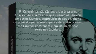 4º) Os espíritos não são entidades à parte na
Criação: são as almas dos que viveram na Terra ou
em outros Mundos, desprovidas do seu envoltório
corporal; do que se segue que as almas dos homens
são Espíritos encarnados e que ao morrer nos
tornamos Espíritos.
 