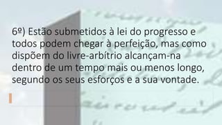 6º) Estão submetidos à lei do progresso e
todos podem chegar à perfeição, mas como
dispõem do livre-arbítrio alcançam-na
dentro de um tempo mais ou menos longo,
segundo os seus esforços e a sua vontade.
 