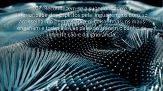 10º) Reconhecem-se a superioridade e a
inferioridade dos Espíritos pela linguagem: os bons só
aconselham o bem e só dizem coisas boas; os maus
enganam e todas as suas palavras trazem o cunho da
imperfeição e da ignorância.
 