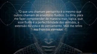 _ “O que uns chamam perispírito é o mesmo que
outros chamam de envoltório fluídico. Eu diria, para
me fazer compreender de maneira mais lógica, que
esse fluido é a perfectibilidade dos sentidos, a
extensão da vista e do pensamento. Mas me refiro
aos Espíritos elevados.
Esta Foto de Autor Desconhecido está licenciado em CC BY-NC-ND
 
